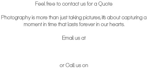 Feel free to contact us for a Quote Photography is more than just taking pictures, it's about capturing a moment in time that lasts forever in our hearts. Email us at or Call us on 